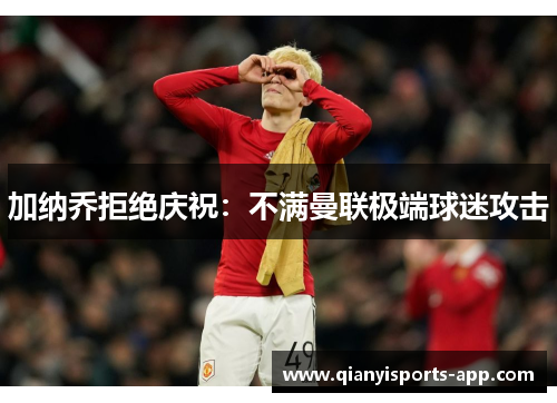 加纳乔拒绝庆祝：不满曼联极端球迷攻击